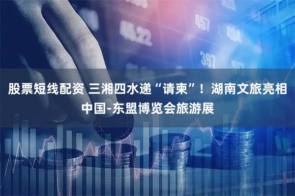 股票短线配资 三湘四水递“请柬”！湖南文旅亮相中国-东盟博览会旅游展