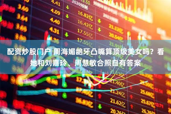 配资炒股门户 周海媚龅牙凸嘴算顶级美女吗？看她和刘嘉玲、周慧敏合照自有答案