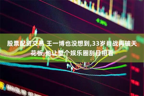 股票配资交易 王一博也没想到,33岁肖战再破天花板,他让整个娱乐圈刮目相看
