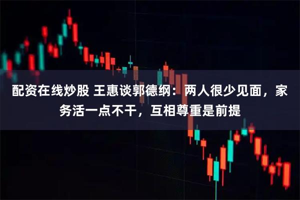 配资在线炒股 王惠谈郭德纲：两人很少见面，家务活一点不干，互相尊重是前提
