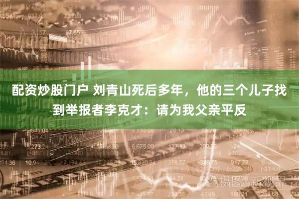 配资炒股门户 刘青山死后多年，他的三个儿子找到举报者李克才：请为我父亲平反