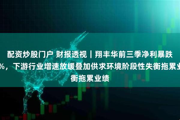 配资炒股门户 财报透视｜翔丰华前三季净利暴跌65%，下游行业增速放缓叠加供求环境阶段性失衡拖累业绩