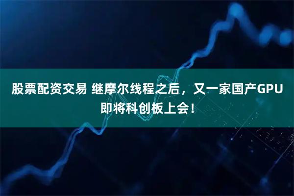股票配资交易 继摩尔线程之后，又一家国产GPU即将科创板上会！