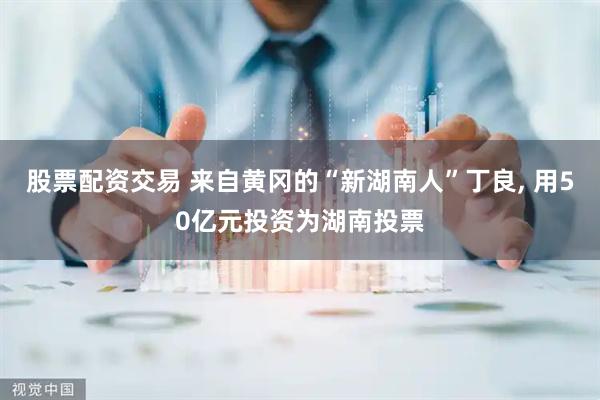 股票配资交易 来自黄冈的“新湖南人”丁良, 用50亿元投资为湖南投票