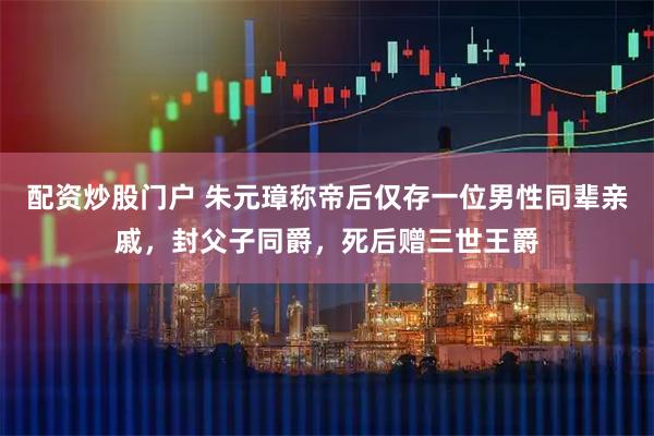 配资炒股门户 朱元璋称帝后仅存一位男性同辈亲戚，封父子同爵，死后赠三世王爵