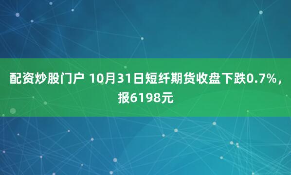 配资炒股门户 10月31日短纤期货收盘下跌0.7%，报6198元
