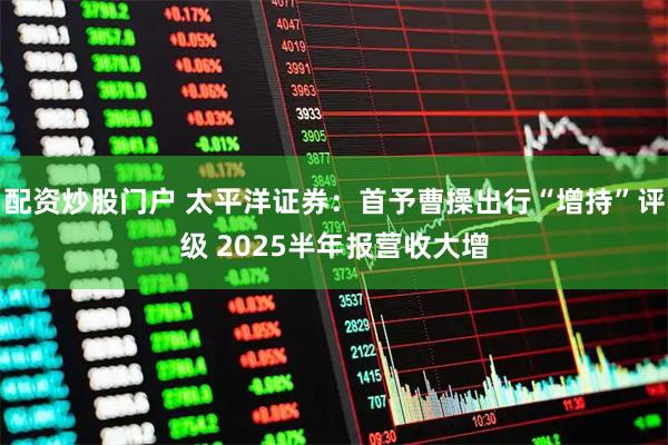 配资炒股门户 太平洋证券：首予曹操出行“增持”评级 2025半年报营收大增