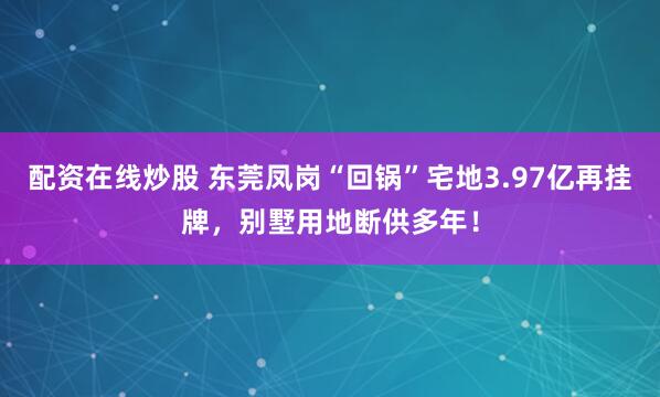 配资在线炒股 东莞凤岗“回锅”宅地3.97亿再挂牌，别墅用地断供多年！