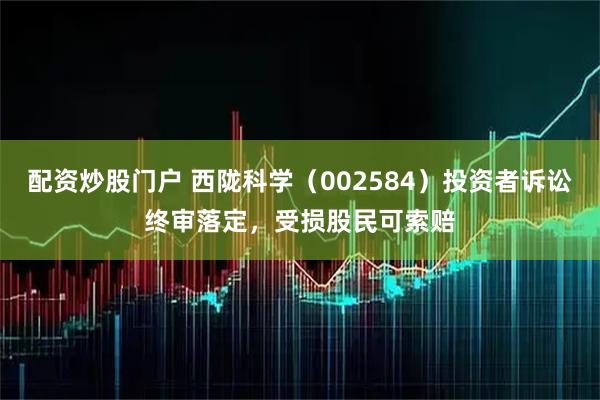配资炒股门户 西陇科学（002584）投资者诉讼终审落定，受损股民可索赔