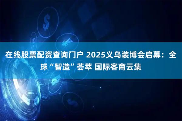 在线股票配资查询门户 2025义乌装博会启幕：全球“智造”荟萃 国际客商云集