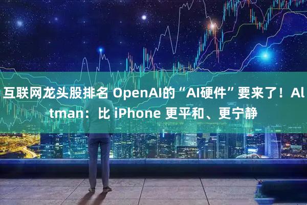 互联网龙头股排名 OpenAI的“AI硬件”要来了！Altman：比 iPhone 更平和、更宁静