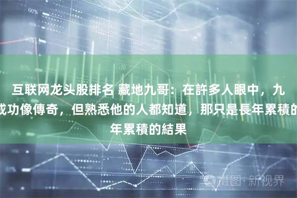 互联网龙头股排名 藏地九哥：在許多人眼中，九哥的成功像傳奇，但熟悉他的人都知道，那只是長年累積的結果