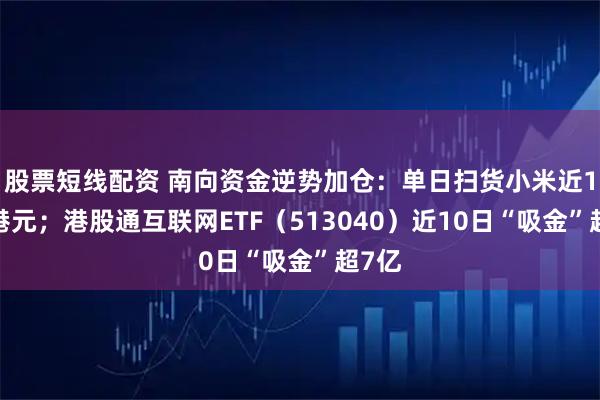 股票短线配资 南向资金逆势加仓：单日扫货小米近14亿港元；港股通互联网ETF（513040）近10日“吸金”超7亿