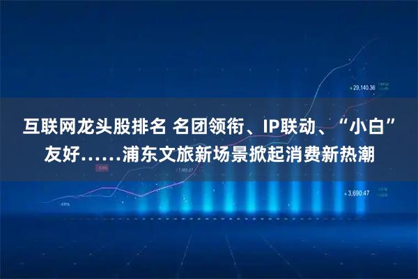 互联网龙头股排名 名团领衔、IP联动、“小白”友好……浦东文旅新场景掀起消费新热潮