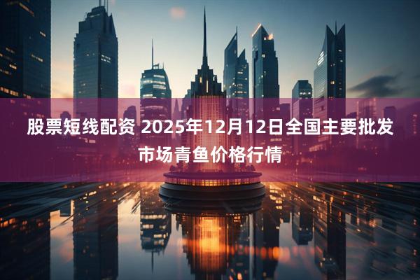 股票短线配资 2025年12月12日全国主要批发市场青鱼价格行情