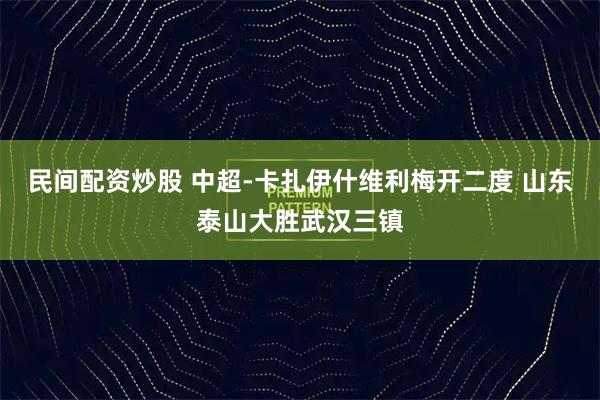 民间配资炒股 中超-卡扎伊什维利梅开二度 山东泰山大胜武汉三镇