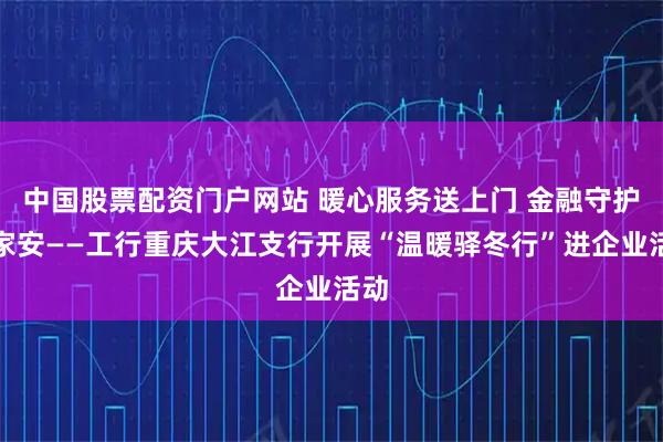 中国股票配资门户网站 暖心服务送上门 金融守护万家安——工行重庆大江支行开展“温暖驿冬行”进企业活动