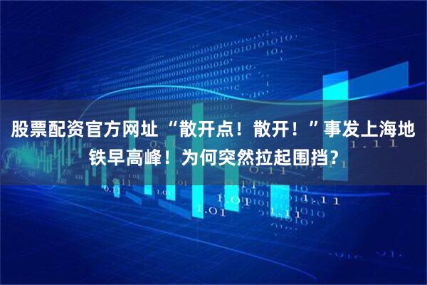 股票配资官方网址 “散开点！散开！”事发上海地铁早高峰！为何突然拉起围挡？