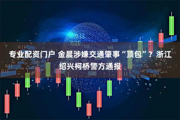专业配资门户 金晨涉嫌交通肇事“顶包”？浙江绍兴柯桥警方通报