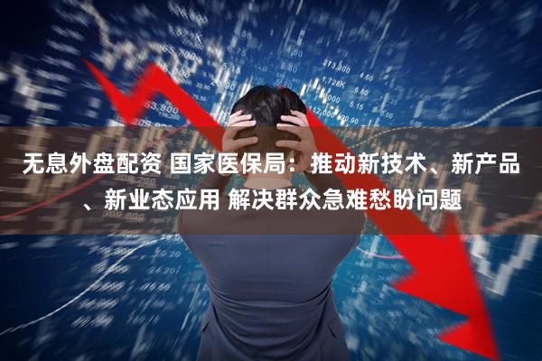 无息外盘配资 国家医保局：推动新技术、新产品、新业态应用 解决群众急难愁盼问题