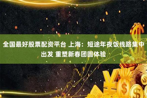 全国最好股票配资平台 上海：短途年夜饭线路集中出发 重塑新春团圆体验