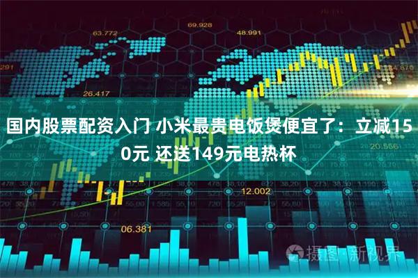 国内股票配资入门 小米最贵电饭煲便宜了：立减150元 还送149元电热杯