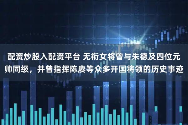 配资炒股入配资平台 无衔女将曾与朱德及四位元帅同级，并曾指挥陈赓等众多开国将领的历史事迹