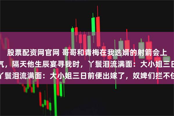 股票配资网官网 哥哥和青梅在我选婿的射箭会上动手脚，终于让表妹消气，隔天他生辰宴寻我时，丫鬟泪流满面：大小姐三日前便出嫁了，奴婢们拦不住