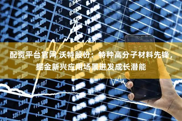 配资平台官网 沃特股份：特种高分子材料先锋，掘金新兴应用场景迸发成长潜能