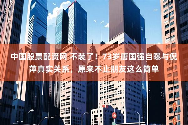 中国股票配资网 不装了！73岁唐国强自曝与倪萍真实关系，原来不止朋友这么简单