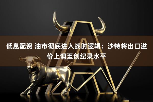 低息配资 油市彻底进入战时逻辑：沙特将出口溢价上调至创纪录水平