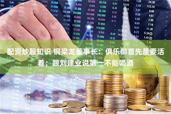 配资炒股知识 铜梁龙董事长：俱乐部首先是要活着；跟刘建业说第一不能喝酒