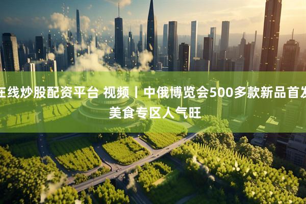 在线炒股配资平台 视频丨中俄博览会500多款新品首发 美食专区人气旺