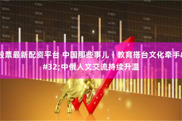 股票最新配资平台 中国那些事儿丨教育搭台文化牵手 中俄人文交流持续升温