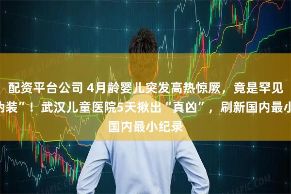 配资平台公司 4月龄婴儿突发高热惊厥，竟是罕见病“伪装”！武汉儿童医院5天揪出“真凶”，刷新国内最小纪录