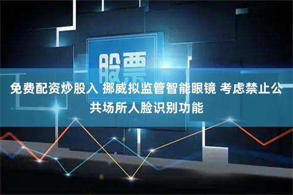 免费配资炒股入 挪威拟监管智能眼镜 考虑禁止公共场所人脸识别功能